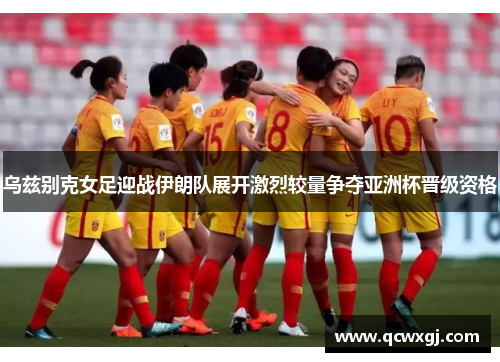 乌兹别克女足迎战伊朗队展开激烈较量争夺亚洲杯晋级资格